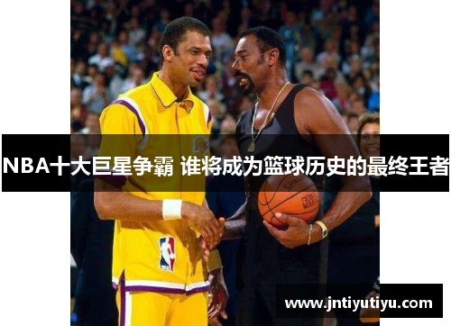 NBA十大巨星争霸 谁将成为篮球历史的最终王者