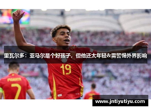 里瓦尔多：亚马尔是个好孩子，但他还太年轻&需警惕外界影响